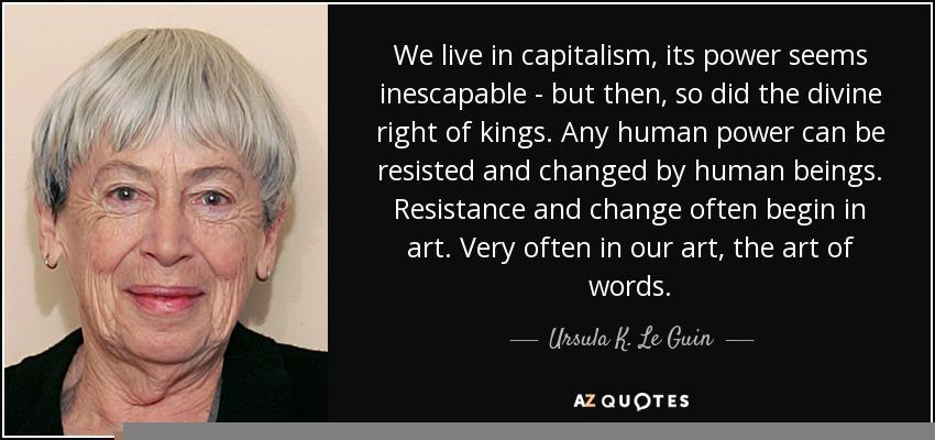 We live in capitalism, its power seems inescapable – but then, so did the divine right of kings. Any human power can be resisted and changed by human beings. Resistance and change often begin in art. Very often in our art, the art of words. Ursula K. Le Guin.