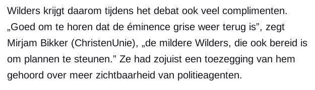 Wilders krijgt daarom tijdens het debat ook veel complimenten. „Goed om te horen dat de éminence grise weer terug is”, zegt Mirjam Bikker (ChristenUnie), „de mildere Wilders, die ook bereid is om plannen te steunen.” Ze had zojuist een toezegging van hem gehoord over meer zichtbaarheid van politieagenten.